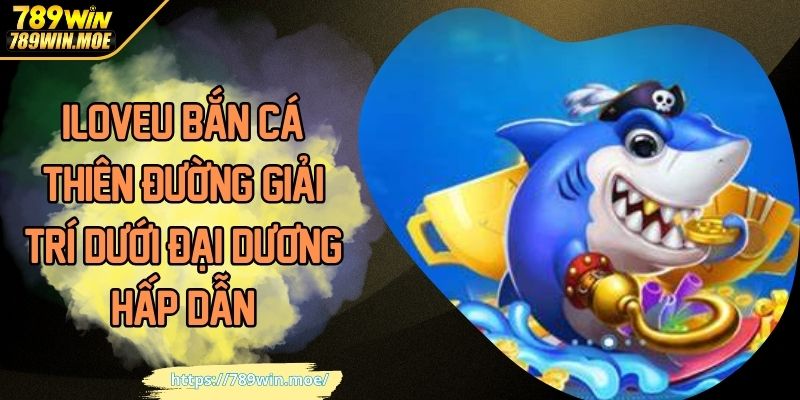 ILOVEU Bắn Cá Thiên Đường Giải Trí Dưới Đại Dương Hấp Dẫn